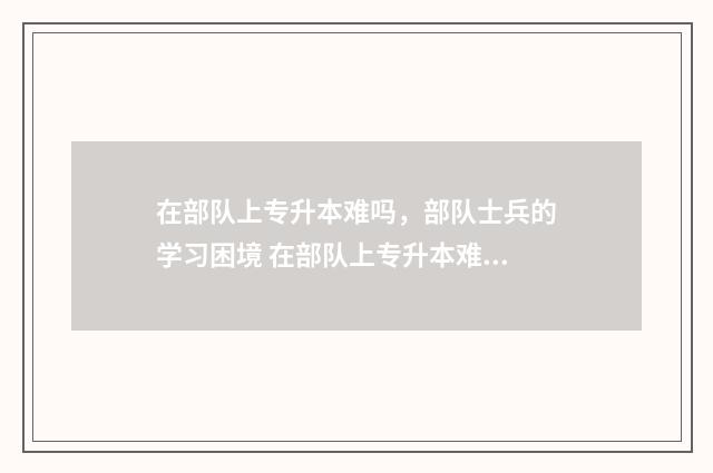 在部队上专升本难吗，部队士兵的学习困境 在部队上专升本难吗