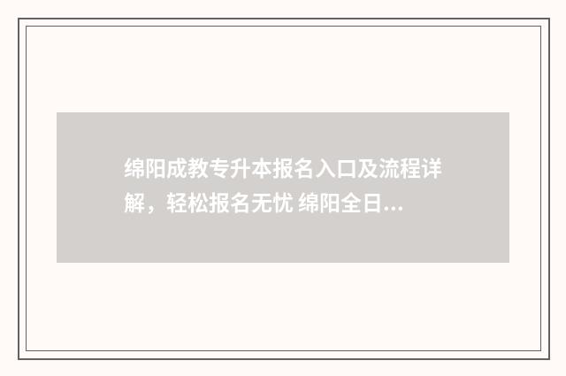 绵阳成教专升本报名入口及流程详解，轻松报名无忧 绵阳全日制专升本