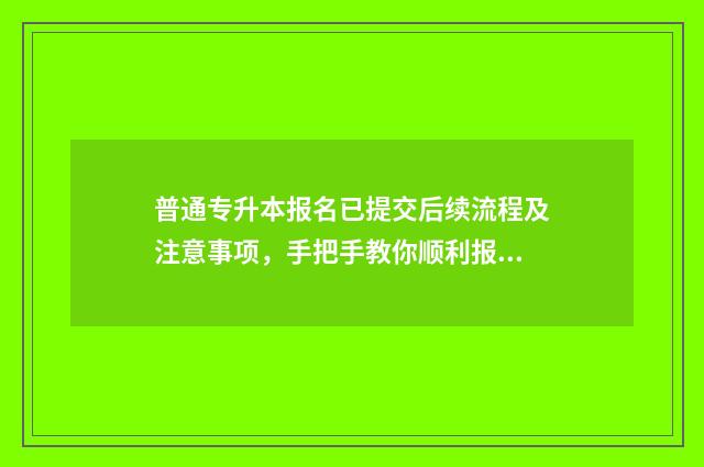 普通专升本报名已提交后续流程及注意事项，手把手教你顺利报名 普通专升本报名入口