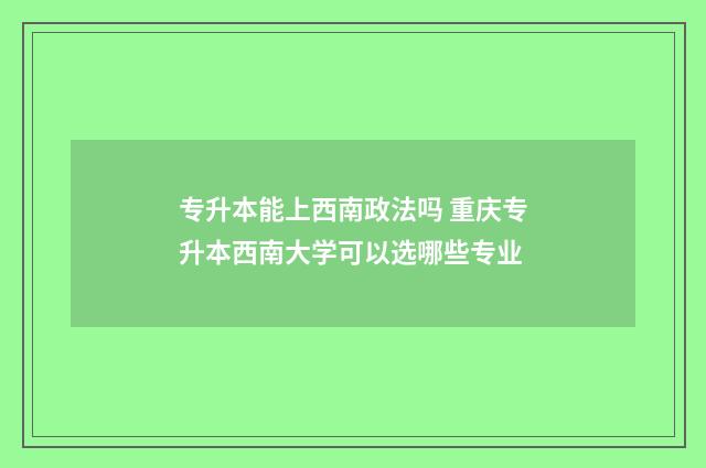 专升本能上西南政法吗 重庆专升本西南大学可以选哪些专业