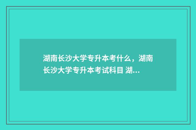 湖南长沙大学专升本考什么，湖南长沙大学专升本考试科目 湖南长沙大学专科录取分数线