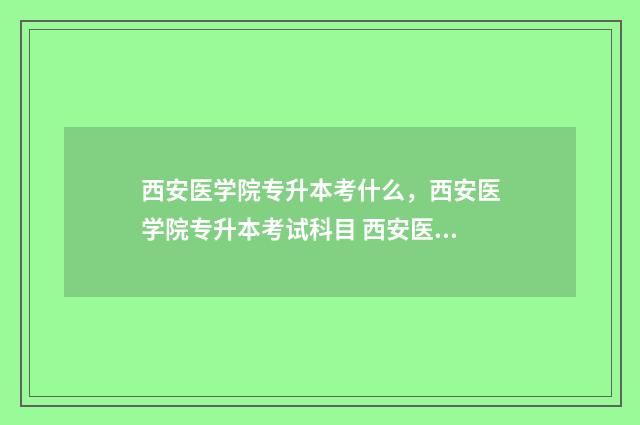 西安医学院专升本考什么，西安医学院专升本考试科目 西安医学院专升本