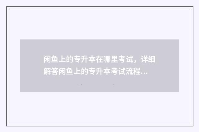 闲鱼上的专升本在哪里考试，详细解答闲鱼上的专升本考试流程 闲鱼里面的转卖是真的吗