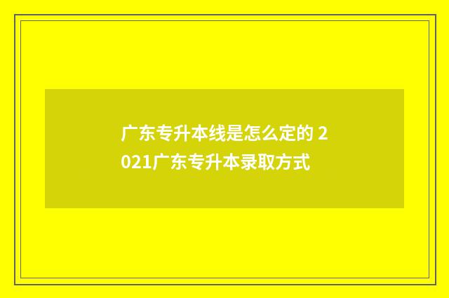 广东专升本线是怎么定的 2021广东专升本录取方式