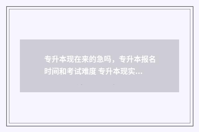 专升本现在来的急吗，专升本报名时间和考试难度 专升本现实吗?