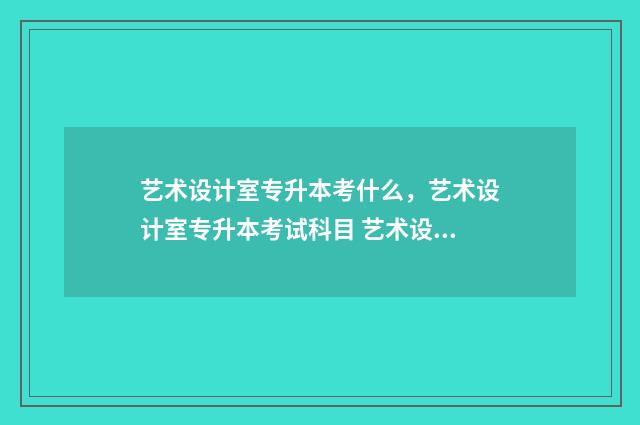 艺术设计室专升本考什么，艺术设计室专升本考试科目 艺术设计专科生怎么升本