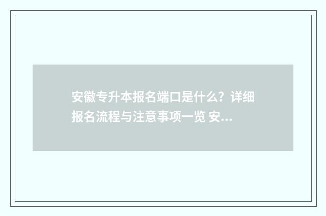 安徽专升本报名端口是什么？详细报名流程与注意事项一览 安徽专升本报名入口官网2024报名时间