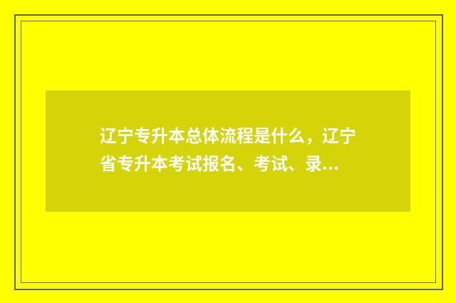 辽宁专升本总体流程是什么，辽宁省专升本考试报名、考试、录取流程 辽宁专升本政策变化