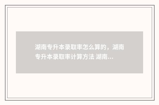 湖南专升本录取率怎么算的，湖南专升本录取率计算方法 湖南专升本录取通知书什么发放