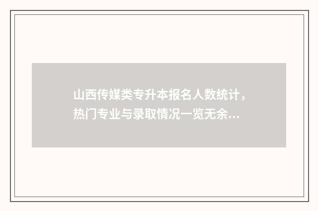 山西传媒类专升本报名人数统计，热门专业与录取情况一览无余 山西传媒学院2020年专升本录取分数线