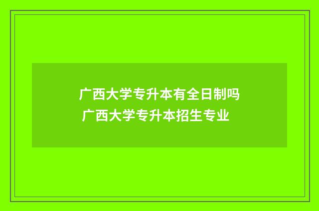 广西大学专升本有全日制吗 广西大学专升本招生专业