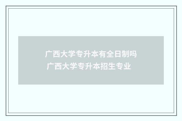广西大学专升本有全日制吗 广西大学专升本招生专业