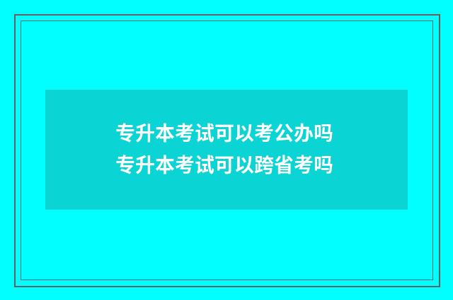 专升本考试可以考公办吗 专升本考试可以跨省考吗