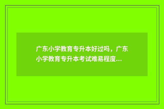 广东小学教育专升本好过吗，广东小学教育专升本考试难易程度 广东小学教育专升本