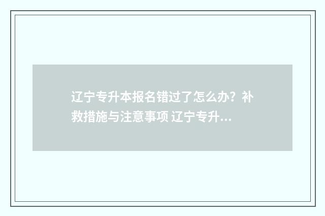 辽宁专升本报名错过了怎么办？补救措施与注意事项 辽宁专升本报名入口官网2024报名时间