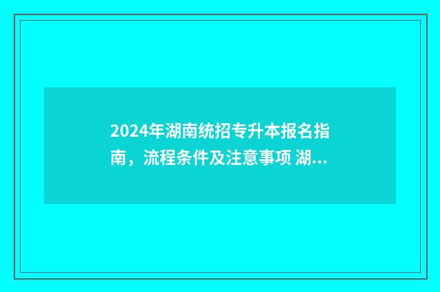 2024年湖南统招专升本报名指南，流程条件及注意事项 湖南省专升本2024年政策