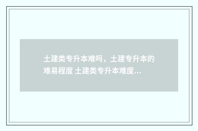 土建类专升本难吗，土建专升本的难易程度 土建类专升本难度大吗