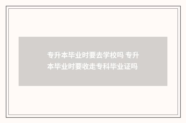 专升本毕业时要去学校吗 专升本毕业时要收走专科毕业证吗