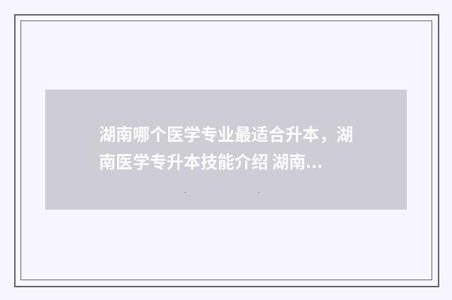 湖南哪个医学专业最适合升本，湖南医学专升本技能介绍 湖南有哪所医专比较好