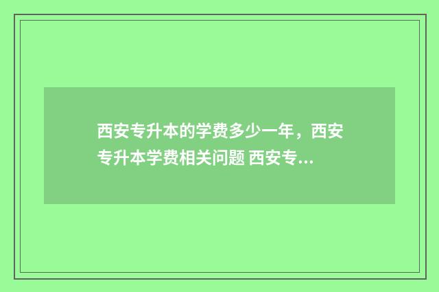 西安专升本的学费多少一年，西安专升本学费相关问题 西安专升本的学校和专业