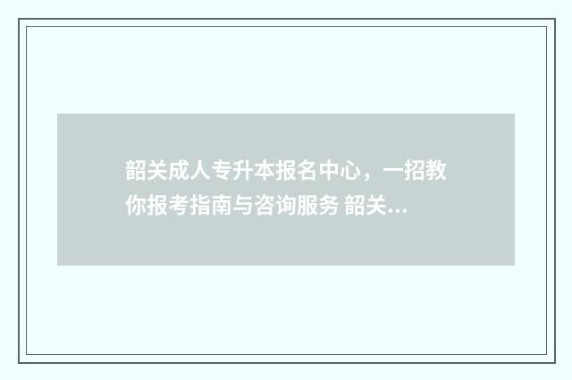韶关成人专升本报名中心，一招教你报考指南与咨询服务 韶关成人专升本报名时间