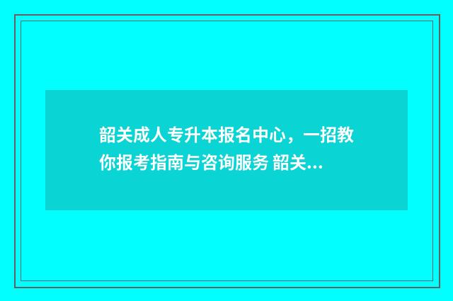 韶关成人专升本报名中心，一招教你报考指南与咨询服务 韶关成人专升本报名时间