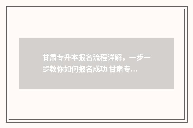甘肃专升本报名流程详解，一步一步教你如何报名成功 甘肃专升本报名入口官网2025报名时间