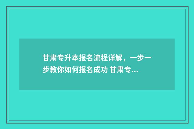 甘肃专升本报名流程详解，一步一步教你如何报名成功 甘肃专升本报名入口官网2025报名时间