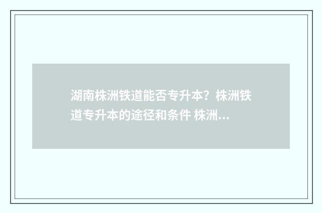 湖南株洲铁道能否专升本？株洲铁道专升本的途径和条件 株洲铁路工程