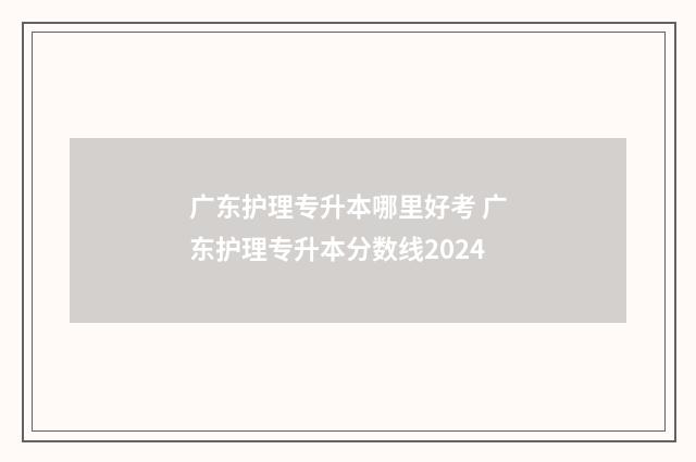 广东护理专升本哪里好考 广东护理专升本分数线2024
