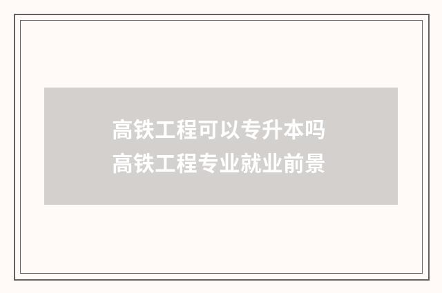 高铁工程可以专升本吗 高铁工程专业就业前景