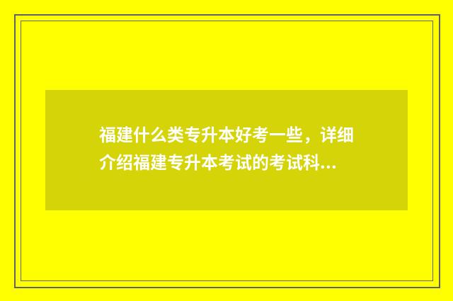 福建什么类专升本好考一些，详细介绍福建专升本考试的考试科目和难易程度 福建可以专升本的专科院校有哪些
