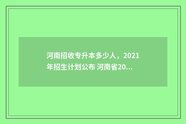 河南招收专升本多少人，2021年招生计划公布 河南省2024年专升本招生院校