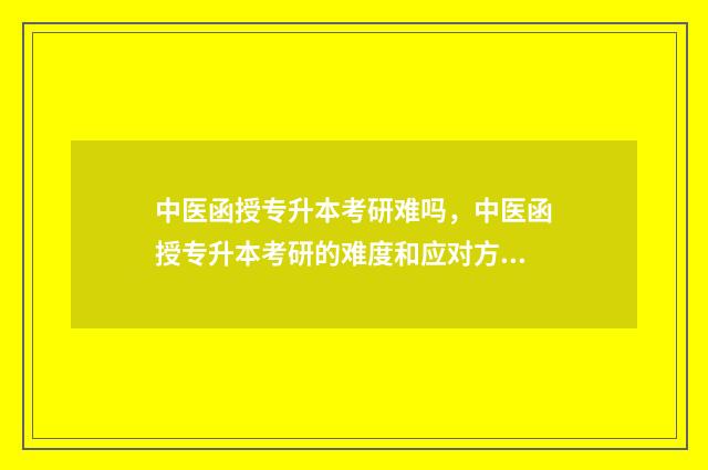 中医函授专升本考研难吗，中医函授专升本考研的难度和应对方法 中医函授专升本难吗