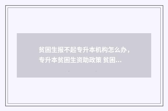 贫困生报不起专升本机构怎么办，专升本贫困生资助政策 贫困生不通过的理由可以写哪些