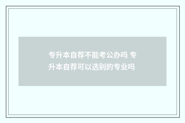 专升本自荐不能考公办吗 专升本自荐可以选别的专业吗