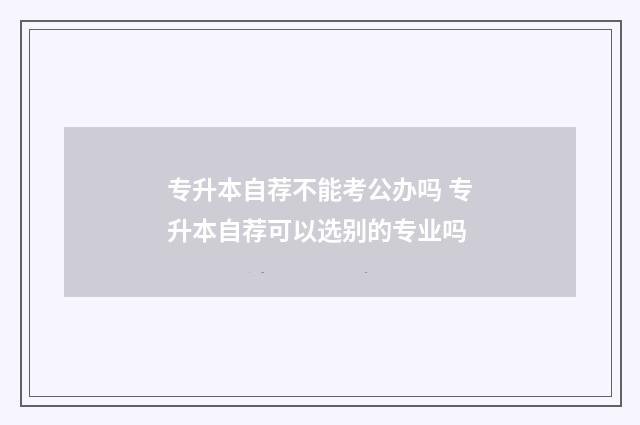 专升本自荐不能考公办吗 专升本自荐可以选别的专业吗