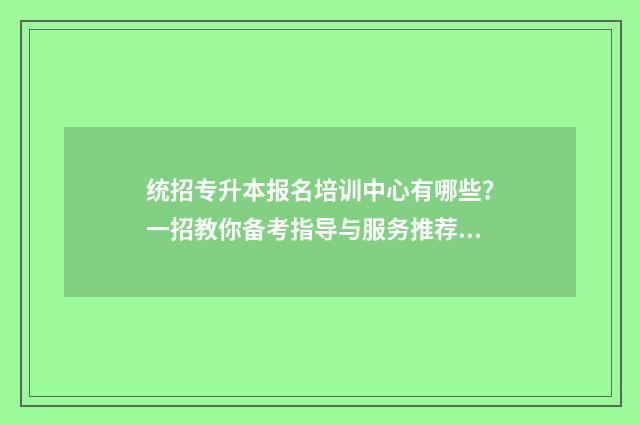 统招专升本报名培训中心有哪些？一招教你备考指导与服务推荐 统招专升本几月份报名