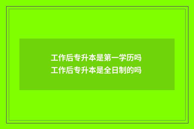 工作后专升本是第一学历吗 工作后专升本是全日制的吗