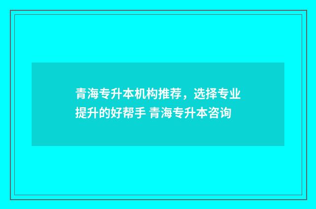 青海专升本机构推荐，选择专业提升的好帮手 青海专升本咨询