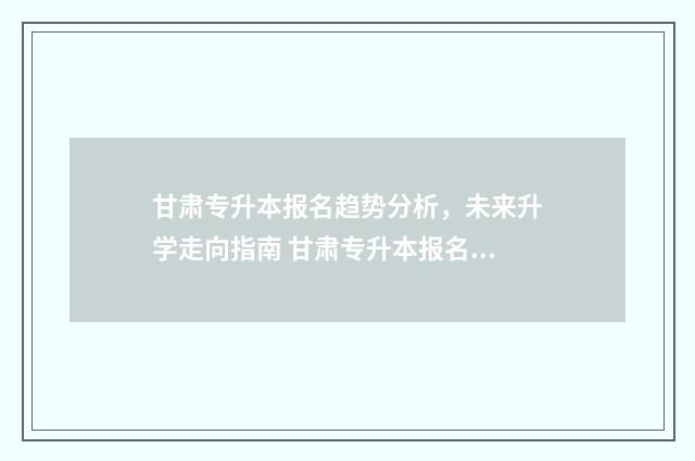 甘肃专升本报名趋势分析，未来升学走向指南 甘肃专升本报名入口官网2024报名时间