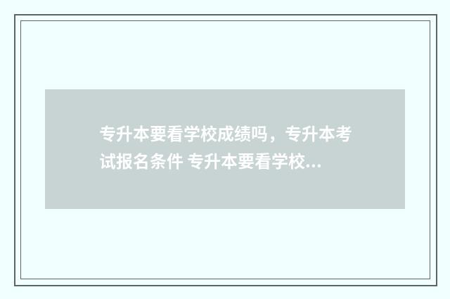 专升本要看学校成绩吗，专升本考试报名条件 专升本要看学校吗