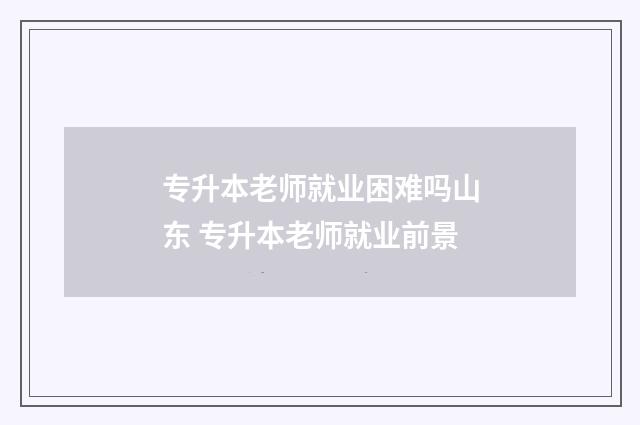 专升本老师就业困难吗山东 专升本老师就业前景