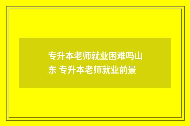 专升本老师就业困难吗山东 专升本老师就业前景