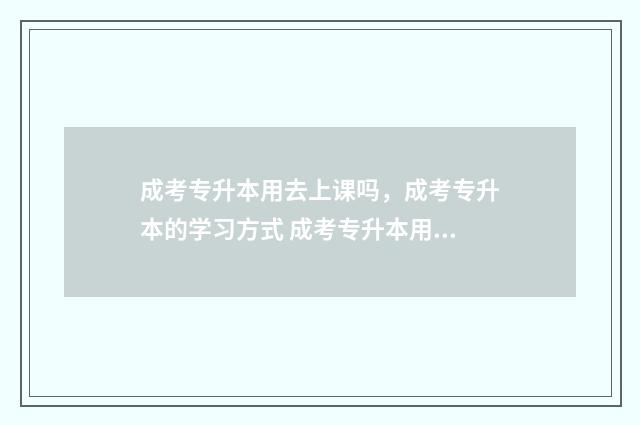 成考专升本用去上课吗，成考专升本的学习方式 成考专升本用去学校参加考试吗