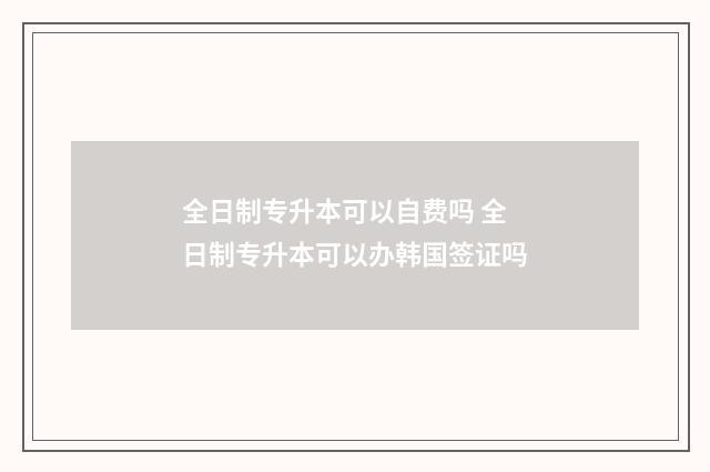 全日制专升本可以自费吗 全日制专升本可以办韩国签证吗