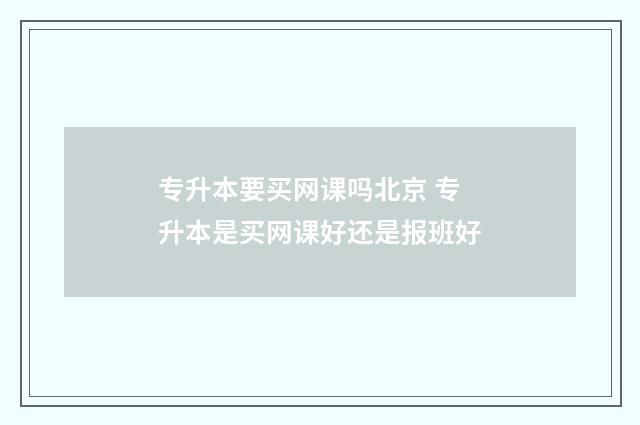专升本要买网课吗北京 专升本是买网课好还是报班好