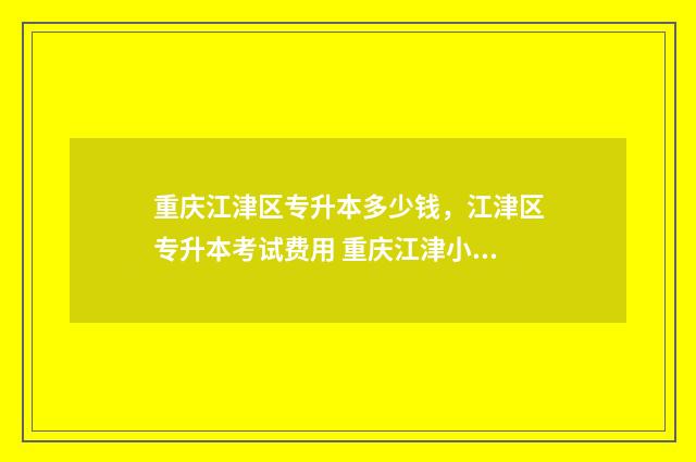 重庆江津区专升本多少钱，江津区专升本考试费用 重庆江津小升初招生信息网