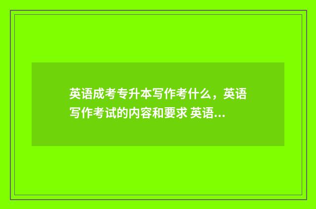 英语成考专升本写作考什么，英语写作考试的内容和要求 英语成人高考专升本