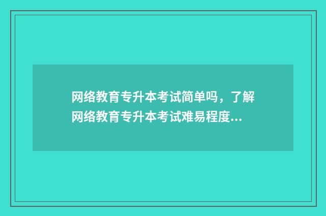网络教育专升本考试简单吗，了解网络教育专升本考试难易程度 网络教育专升本需要多久